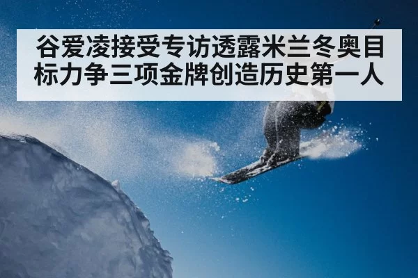 谷爱凌接受专访透露米兰冬奥目标力争三项金牌创造历史第一人